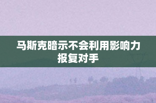 马斯克暗示不会利用影响力报复对手
