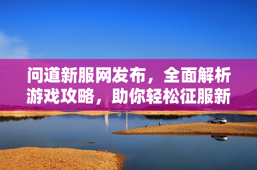 问道新服网发布，全面解析游戏攻略，助你轻松征服新服！