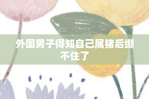 外国男子得知自己属猪后绷不住了
