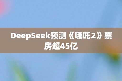 DeepSeek预测《哪吒2》票房超45亿
