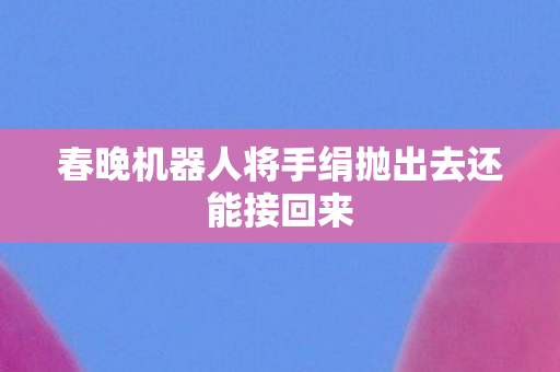 春晚机器人将手绢抛出去还能接回来
