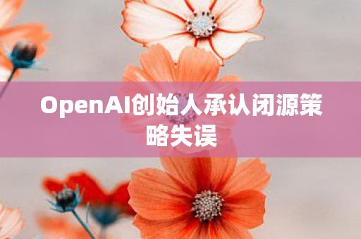 OpenAI创始人承认闭源策略失误