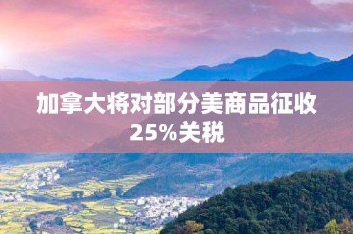 加拿大将对部分美商品征收25%关税