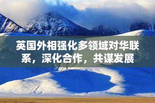 英国外相强化多领域对华联系，深化合作，共谋发展