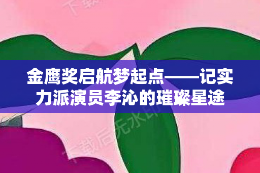 金鹰奖启航梦起点——记实力派演员李沁的璀璨星途