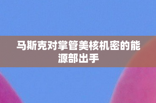 马斯克对掌管美核机密的能源部出手