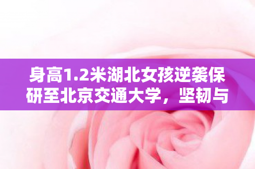 身高1.2米湖北女孩逆袭保研至北京交通大学，坚韧与才华并存的人生故事