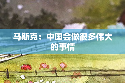 马斯克：中国会做很多伟大的事情
