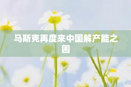马斯克再度来中国解产能之困