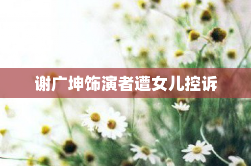 谢广坤饰演者遭女儿控诉