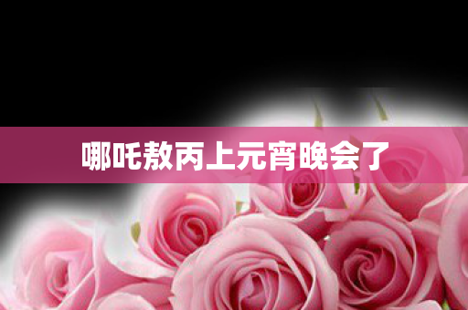 哪吒敖丙上元宵晚会了