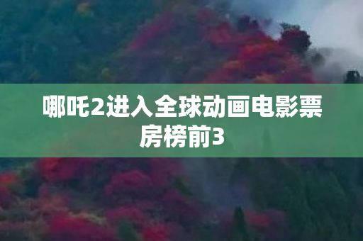 哪吒2进入全球动画电影票房榜前3