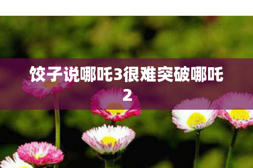 饺子说哪吒3很难突破哪吒2
