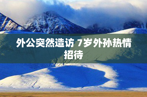 外公突然造访 7岁外孙热情招待