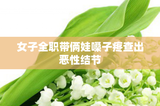女子全职带俩娃嗓子疼查出恶性结节