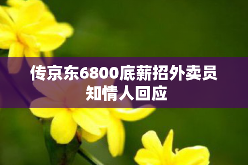 传京东6800底薪招外卖员 知情人回应