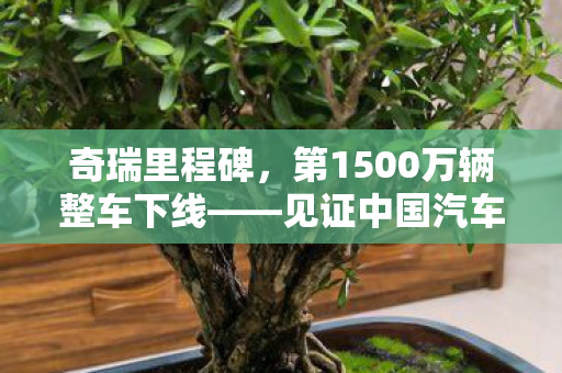 奇瑞里程碑，第1500万辆整车下线——见证中国汽车工业的崛起与辉煌