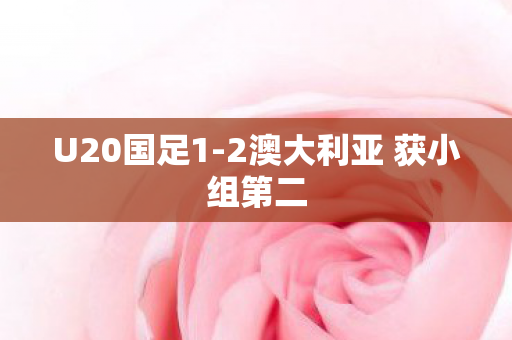 U20国足1-2澳大利亚 获小组第二