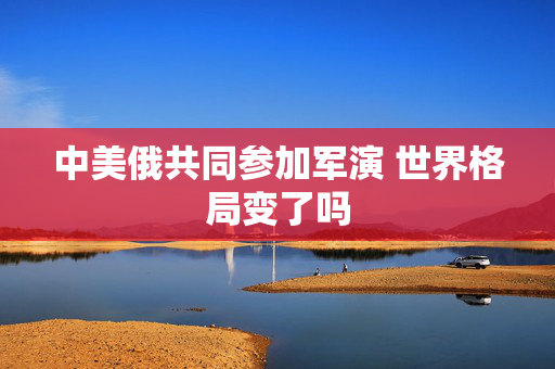 中美俄共同参加军演 世界格局变了吗