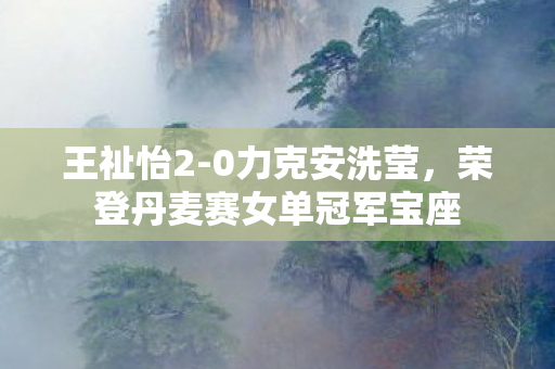 王祉怡2-0力克安洗莹，荣登丹麦赛女单冠军宝座