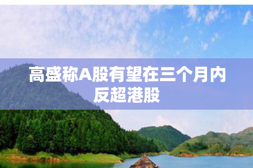 高盛称A股有望在三个月内反超港股
