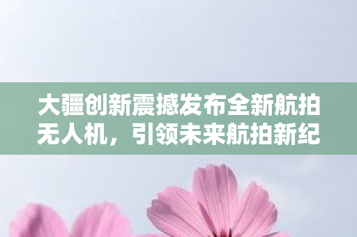 大疆创新震撼发布全新航拍无人机，引领未来航拍新纪元