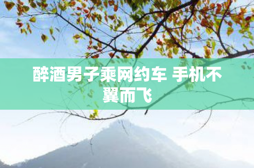 醉酒男子乘网约车 手机不翼而飞