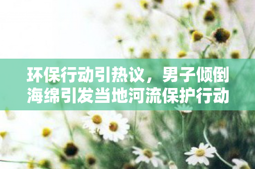 环保行动引热议，男子倾倒海绵引发当地河流保护行动