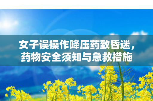女子误操作降压药致昏迷，药物安全须知与急救措施