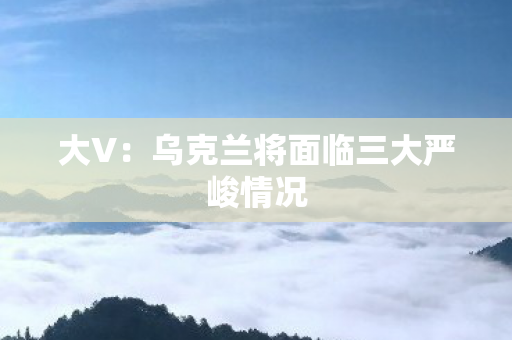 大V：乌克兰将面临三大严峻情况