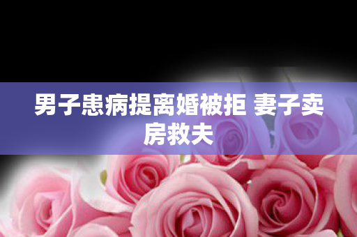 男子患病提离婚被拒 妻子卖房救夫