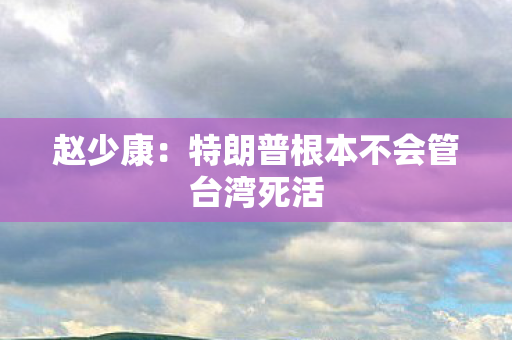 赵少康：特朗普根本不会管台湾死活