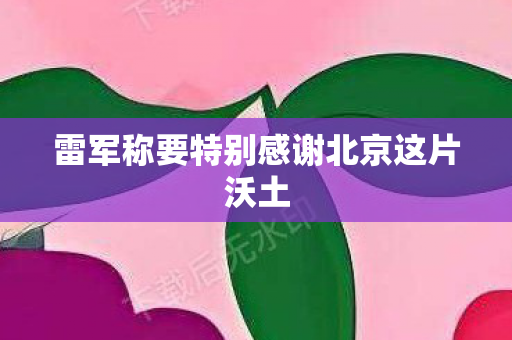 雷军称要特别感谢北京这片沃土