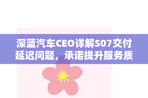 深蓝汽车CEO详解S07交付延迟问题，承诺提升服务质量与效率