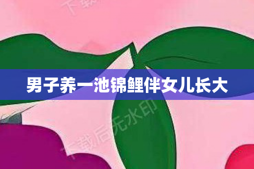 男子养一池锦鲤伴女儿长大