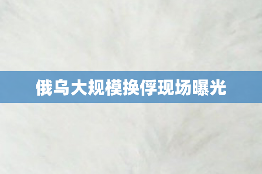 俄乌大规模换俘现场曝光
