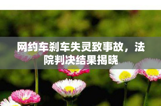 网约车刹车失灵致事故，法院判决结果揭晓