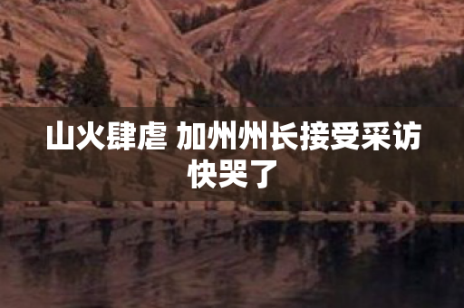 山火肆虐 加州州长接受采访快哭了