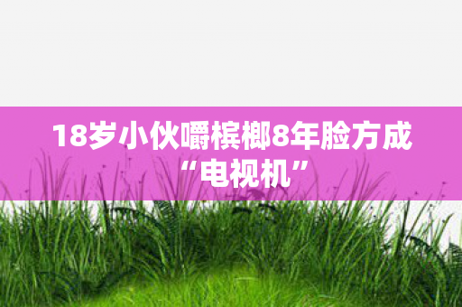 18岁小伙嚼槟榔8年脸方成“电视机”