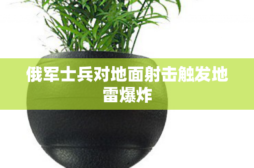 俄军士兵对地面射击触发地雷爆炸
