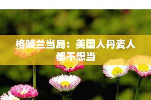 格陵兰当局：美国人丹麦人都不想当