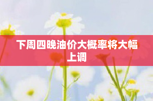 下周四晚油价大概率将大幅上调