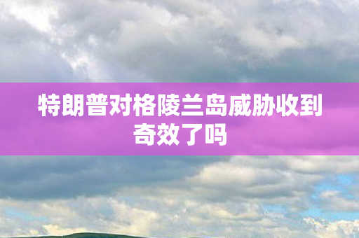 特朗普对格陵兰岛威胁收到奇效了吗