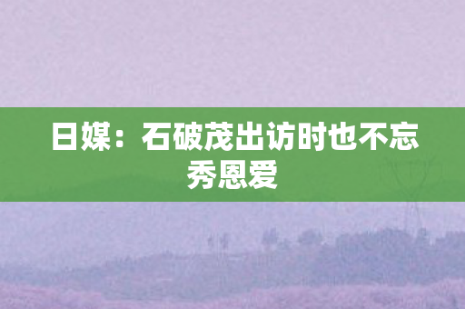 日媒：石破茂出访时也不忘秀恩爱