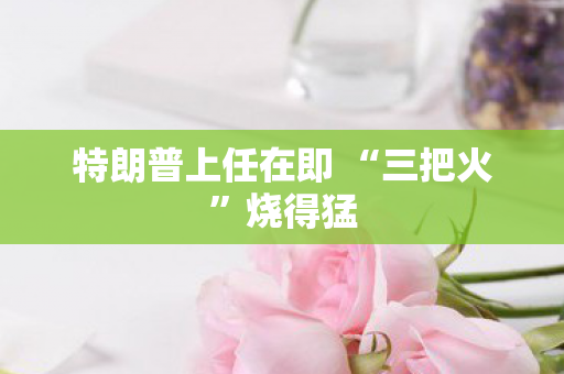 特朗普上任在即 “三把火”烧得猛