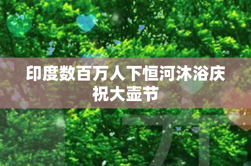印度数百万人下恒河沐浴庆祝大壶节