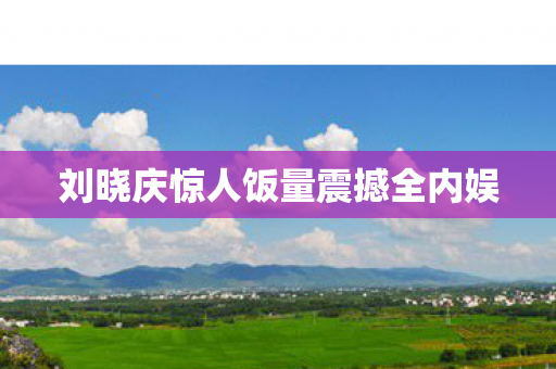 刘晓庆惊人饭量震撼全内娱
