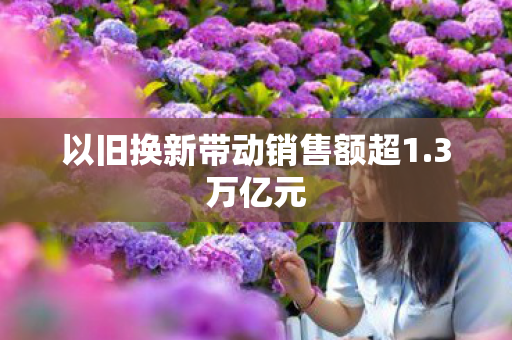 以旧换新带动销售额超1.3万亿元