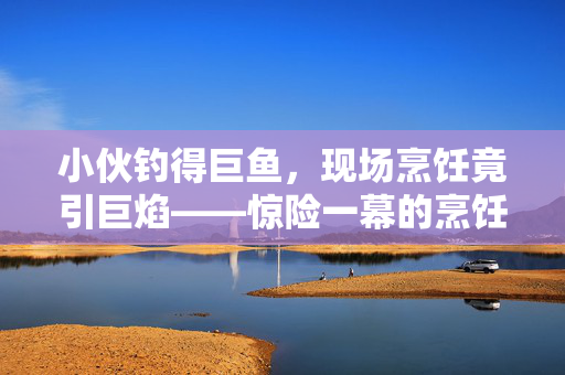 小伙钓得巨鱼，现场烹饪竟引巨焰——惊险一幕的烹饪与安全探讨