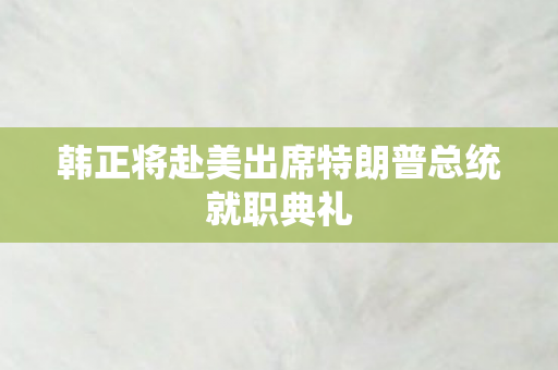 韩正将赴美出席特朗普总统就职典礼